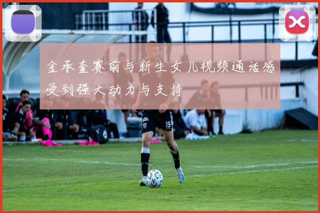 金承奎赛前与新生女儿视频通话感受到强大动力与支持