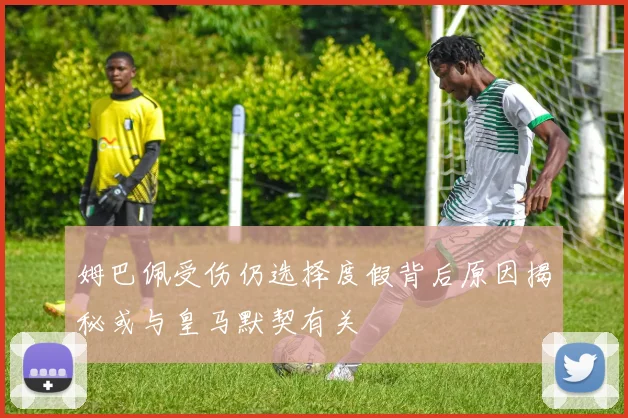 姆巴佩受伤仍选择度假背后原因揭秘或与皇马默契有关