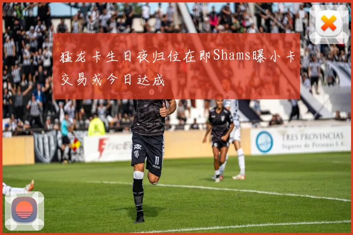 猛龙卡生日夜归位在即Shams曝小卡交易或今日达成