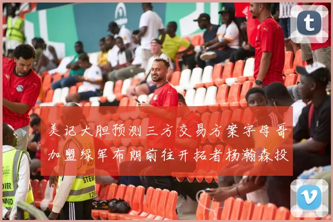 美记大胆预测三方交易方案字母哥加盟绿军布朗前往开拓者杨瀚森投奔雄鹿