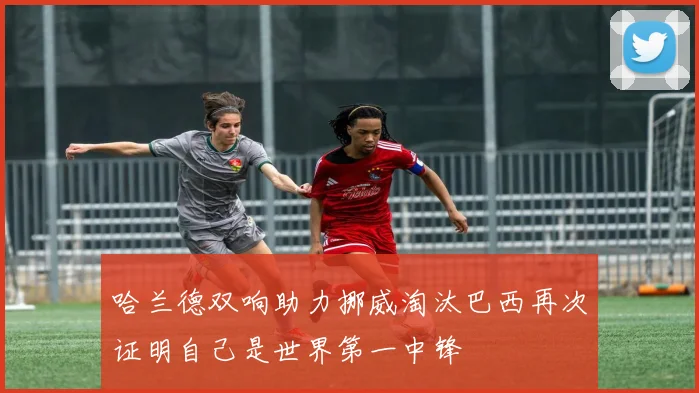 哈兰德双响助力挪威淘汰巴西再次证明自己是世界第一中锋