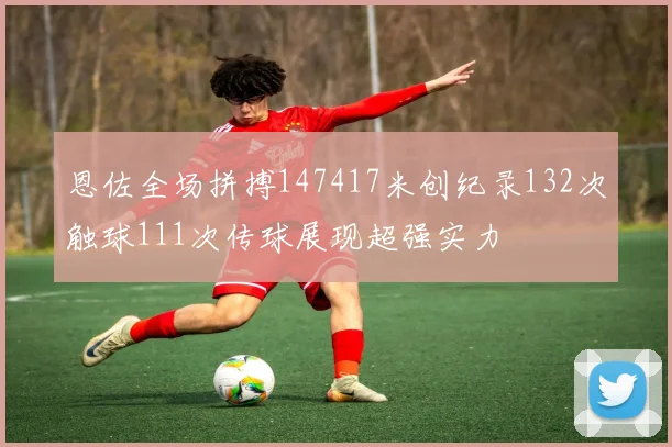 恩佐全场拼搏147417米创纪录132次触球111次传球展现超强实力