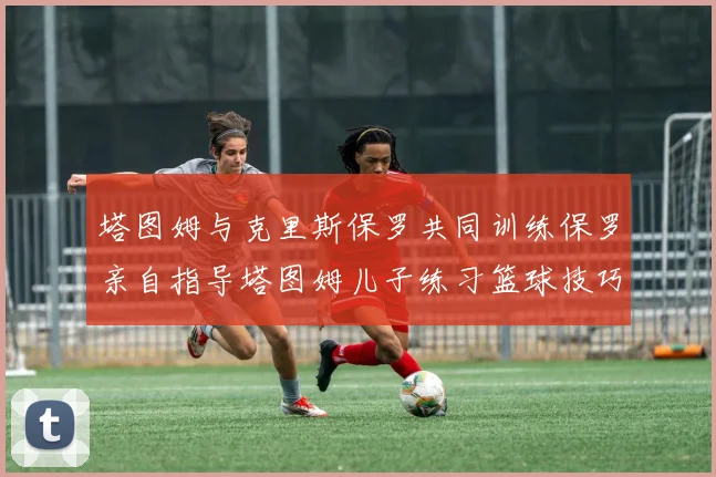 塔图姆与克里斯保罗共同训练保罗亲自指导塔图姆儿子练习篮球技巧