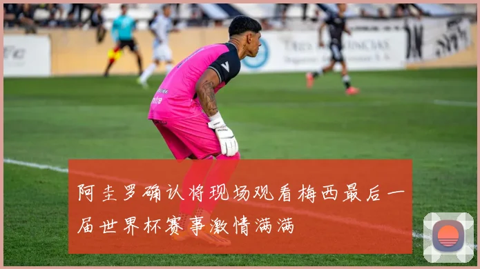 阿圭罗确认将现场观看梅西最后一届世界杯赛事激情满满