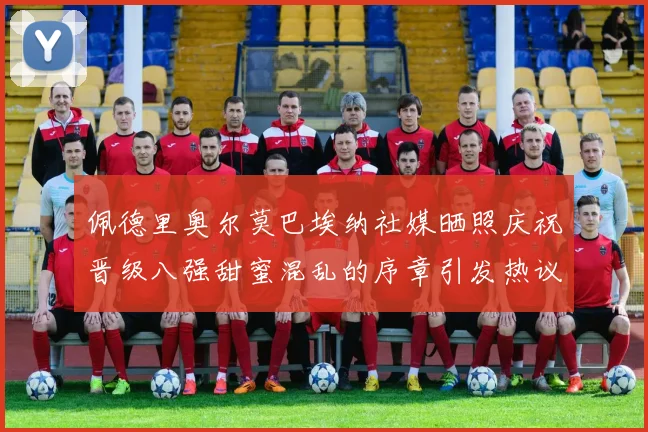 佩德里奥尔莫巴埃纳社媒晒照庆祝晋级八强甜蜜混乱的序章引发热议