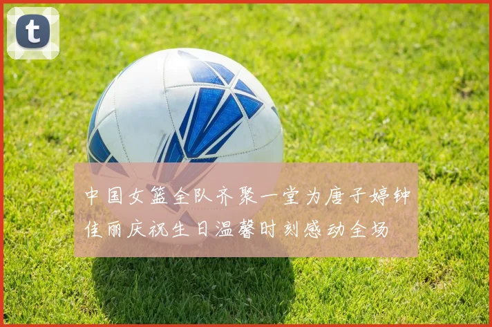 中国女篮全队齐聚一堂为唐子婷钟佳丽庆祝生日温馨时刻感动全场