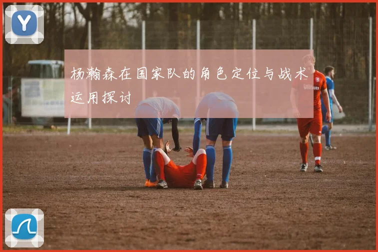 杨瀚森在国家队的角色定位与战术运用探讨