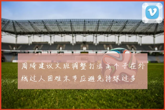 周琦建议文班调整打法高个子在外线过人困难末节应避免持球过多