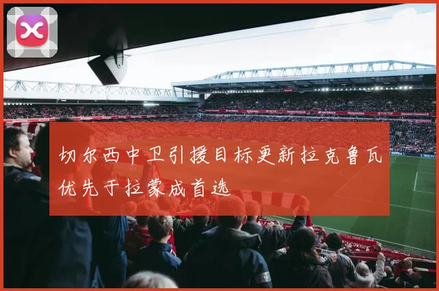 切尔西中卫引援目标更新拉克鲁瓦优先于拉蒙成首选