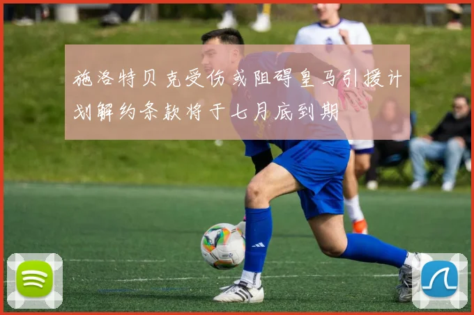 施洛特贝克受伤或阻碍皇马引援计划解约条款将于七月底到期