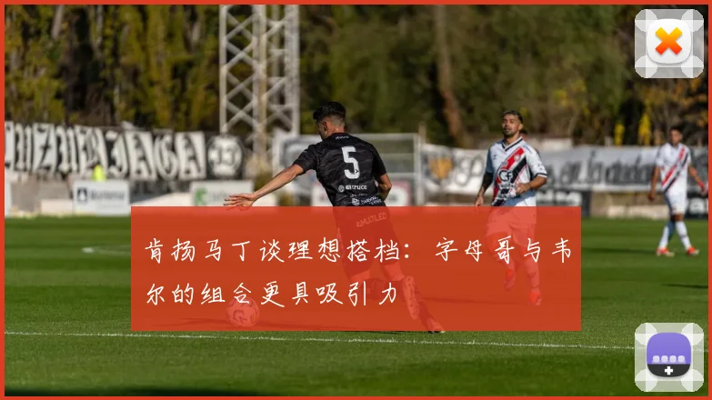 肯扬马丁谈理想搭档：字母哥与韦尔的组合更具吸引力
