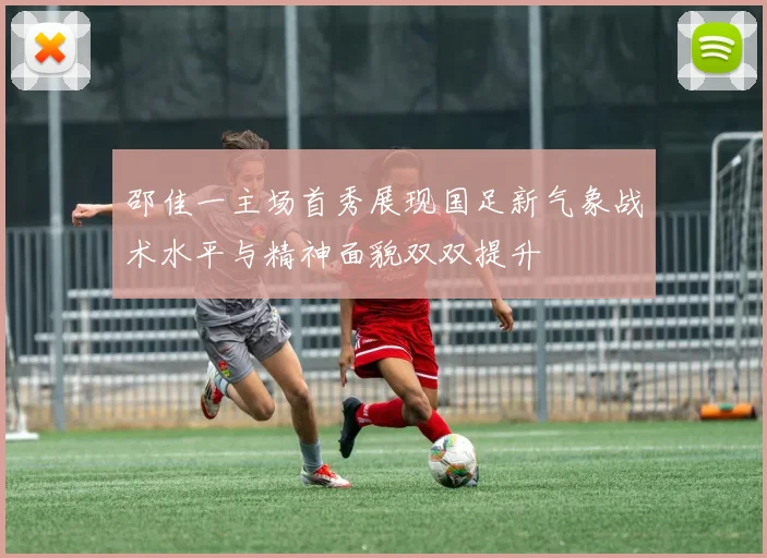 邵佳一主场首秀展现国足新气象战术水平与精神面貌双双提升